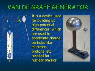 VAN DE GRAFF GENERATOR It is a device used for building up high potential differences  which are used to accelerate charge particles like electrons , protons  etc. needed for nuclear physics. 