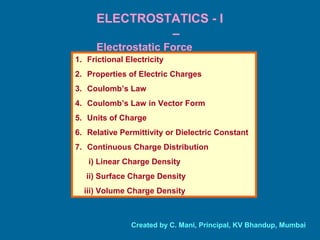 ELECTROSTATICS - I
–
Electrostatic Force
1. Frictional Electricity
2. Properties of Electric Charges
3. Coulomb’s Law
4. Coulomb’s Law in Vector Form
5. Units of Charge
6. Relative Permittivity or Dielectric Constant
7. Continuous Charge Distribution
i) Linear Charge Density
ii) Surface Charge Density
iii) Volume Charge Density
Created by C. Mani, Principal, KV Bhandup, Mumbai
 