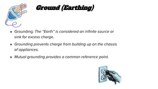 Ground (Earthing)
● Grounding: The “Earth” is considered an infinite source or
sink for excess charge.
● Grounding prevents charge from building up on the chassis
of appliances.
● Mutual grounding provides a common reference point.
 