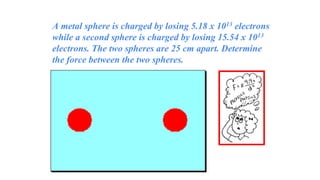 A metal sphere is charged by losing 5.18 x 1013 electrons
while a second sphere is charged by losing 15.54 x 1013
electrons. The two spheres are 25 cm apart. Determine
the force between the two spheres.
 