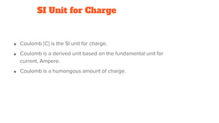 SI Unit for Charge
● Coulomb [C] is the SI unit for charge.
● Coulomb is a derived unit based on the fundamental unit for
current, Ampere.
● Coulomb is a humongous amount of charge.
 