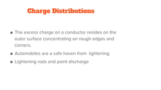 Charge Distributions
● The excess charge on a conductor resides on the
outer surface concentrating on rough edges and
corners.
● Automobiles are a safe haven from lightening.
● Lightening rods and point discharge
 