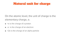 Natural unit for charge
On the atomic level, the unit of charge is the
elementary charge, e.
● +e is the charge of a proton
● -e is the charge of an electron
● +2e is the charge of an alpha particle
 