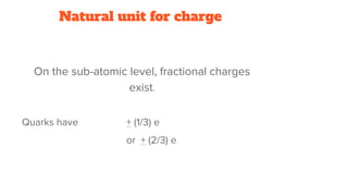 Natural unit for charge
On the sub-atomic level, fractional charges
exist.
Quarks have + (1/3) e
or + (2/3) e
 