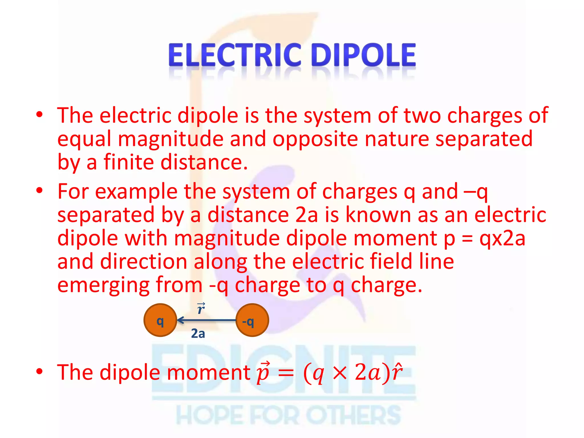 • The electric dipole is the system of two charges of
equal magnitude and opposite nature separated
by a finite distance.
• For example the system of charges q and –q
separated by a distance 2a is known as an electric
dipole with magnitude dipole moment p = qx2a
and direction along the electric field line
emerging from -q charge to q charge.
• The dipole moment 𝑝 = (𝑞 × 2𝑎) 𝑟
q -q
𝒓
2a
 