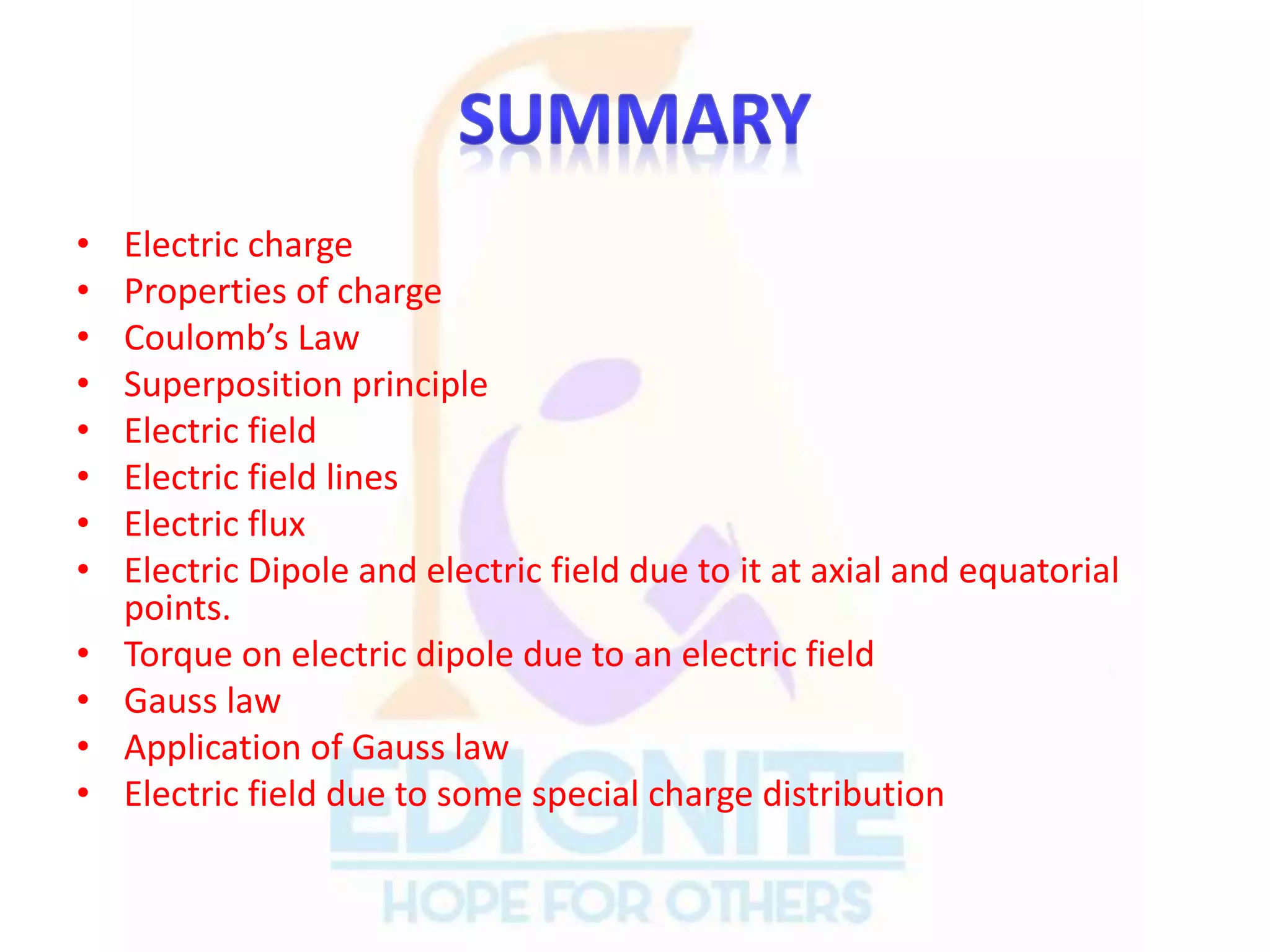 • Electric charge
• Properties of charge
• Coulomb’s Law
• Superposition principle
• Electric field
• Electric field lines
• Electric flux
• Electric Dipole and electric field due to it at axial and equatorial
points.
• Torque on electric dipole due to an electric field
• Gauss law
• Application of Gauss law
• Electric field due to some special charge distribution
 