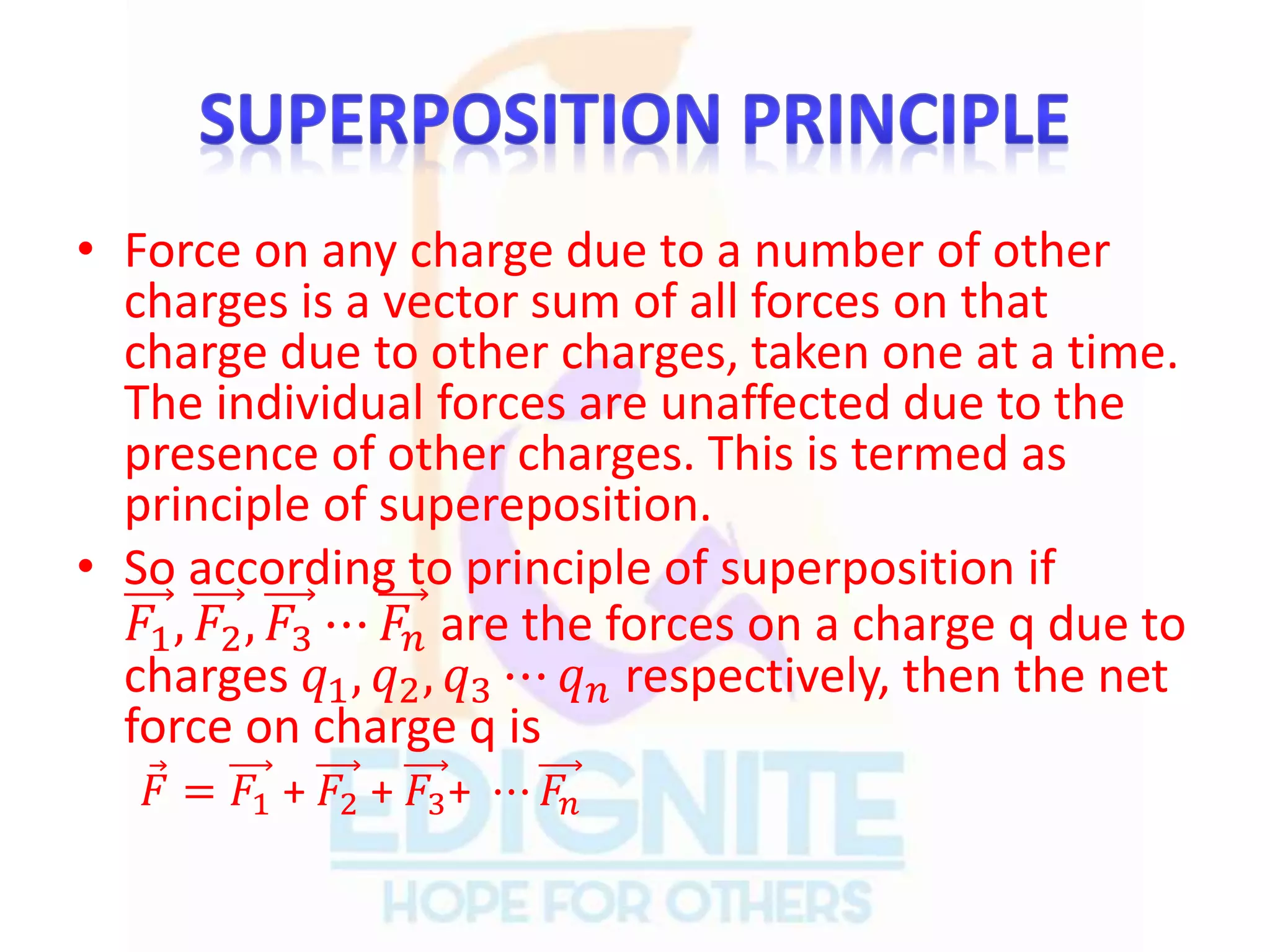 • Force on any charge due to a number of other
charges is a vector sum of all forces on that
charge due to other charges, taken one at a time.
The individual forces are unaffected due to the
presence of other charges. This is termed as
principle of supereposition.
• So according to principle of superposition if
𝐹1, 𝐹2, 𝐹3 ⋯ 𝐹𝑛 are the forces on a charge q due to
charges 𝑞1, 𝑞2, 𝑞3 ⋯ 𝑞 𝑛 respectively, then the net
force on charge q is
𝐹 = 𝐹1 + 𝐹2 + 𝐹3+ ⋯ 𝐹𝑛
 