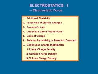ELECTROSTATICS - I
– Electrostatic Force
1. Frictional Electricity
2. Properties of Electric Charges
3. Coulomb’s Law
4. Coulomb’s Law in Vector Form
5. Units of Charge
6. Relative Permittivity or Dielectric Constant
7. Continuous Charge Distribution
i) Linear Charge Density
ii) Surface Charge Density
iii) Volume Charge Density
 