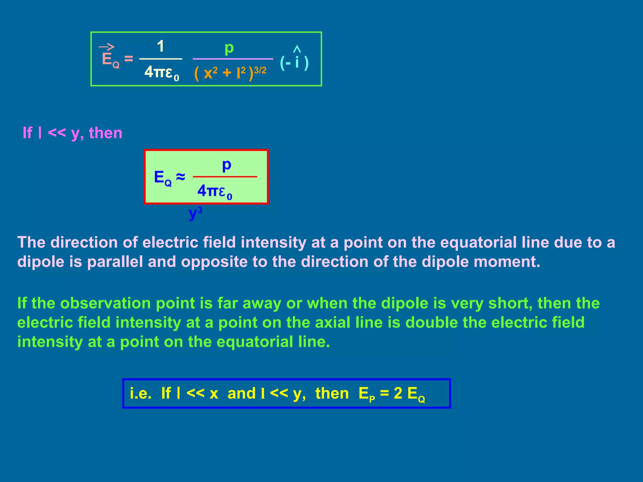 If  l  << y, then The direction of electric field intensity at a point on the equatorial line due to a dipole is parallel and opposite to the direction of the dipole moment. If the observation point is far away or when the dipole is very short, then the electric field intensity at a point on the axial line is double the electric field intensity at a point on the equatorial line. i.e.  If  l  << x  and  l  << y,  then  E P  = 2 E Q   E Q  = 1 4 π ε 0 p ( x 2  +  l 2  ) 3/2 (- i ) E Q   ≈   p 4 π ε 0   y 3  