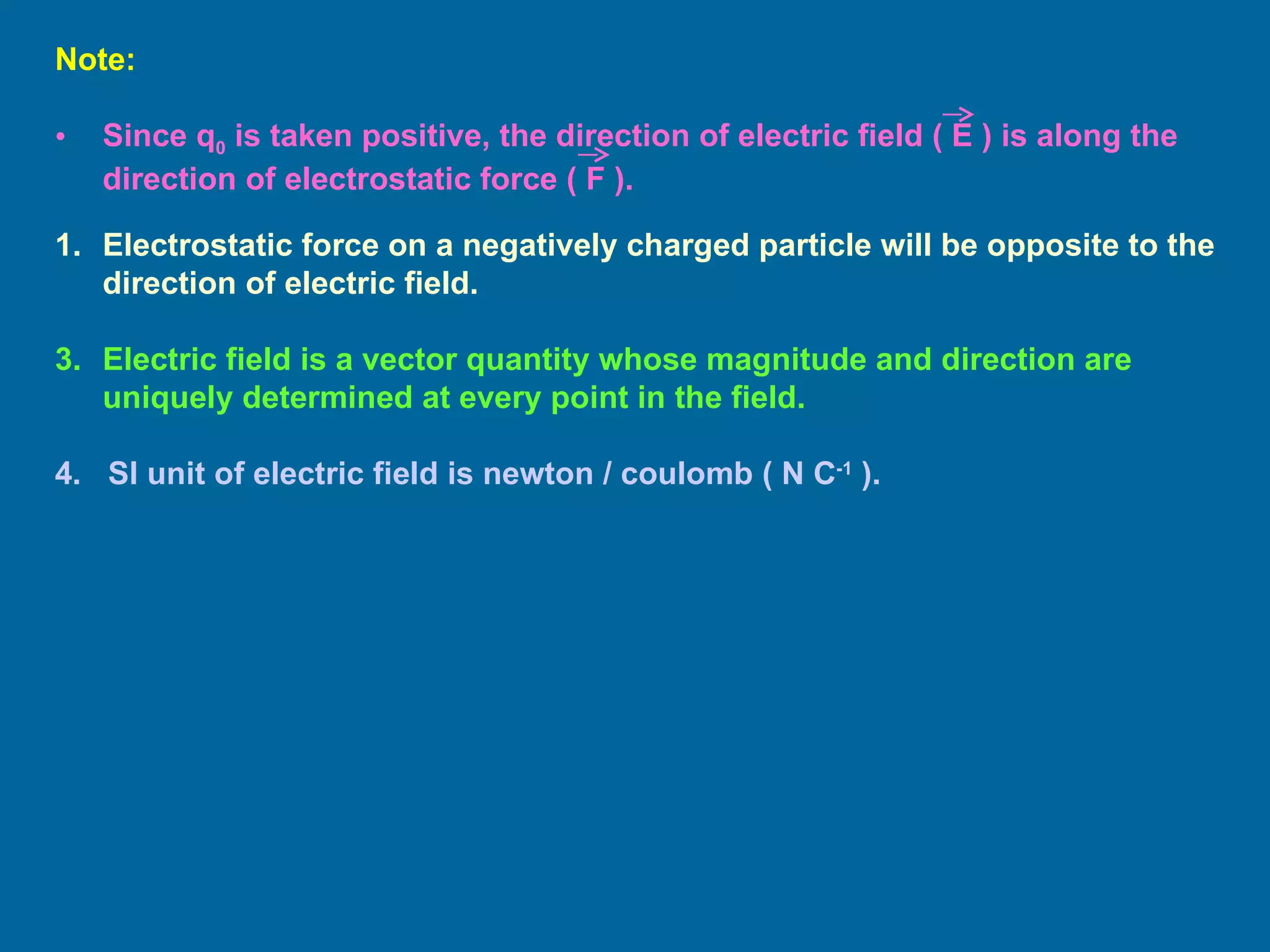 Electrostatic force on a negatively charged particle will be opposite to the direction of electric field. Electric field is a vector quantity whose magnitude and direction are uniquely determined at every point in the field. 4.   SI unit of electric field is newton / coulomb ( N C -1  ). Note:  Since q 0  is taken positive, the direction of electric field ( E ) is along the direction of electrostatic force ( F ). 
