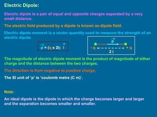 Electric Dipole: Electric dipole is a pair of equal and opposite charges separated by a very small distance. The electric field produced by a dipole is known as dipole field. Electric dipole moment is a vector quantity used to measure the strength of an electric dipole. + q - q The magnitude of electric dipole moment is the product of magnitude of either charge and the distance between the two charges. The direction is from negative to positive charge. The SI unit of ‘p’ is ‘coulomb metre (C m)’. Note: An ideal dipole is the dipole in which the charge becomes larger and larger and the separation becomes smaller and smaller. 2  l p p  = ( q  x 2 l) l 