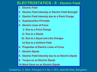 ELECTROSTATICS - II : Electric Field
Created by C. Mani, Principal, K V No.1, AFS, Jalahalli West, Bangalore
1. Electric Field
2. Electric Field Intensity or Electric Field Strength
3. Electric Field Intensity due to a Point Charge
4. Superposition Principle
5. Electric Lines of Force
i) Due to a Point Charge
ii) Due to a Dipole
iii) Due to a Equal and Like Charges
iv) Due to a Uniform Field
6. Properties of Electric Lines of Force
7. Electric Dipole
8. Electric Field Intensity due to an Electric Dipole
9. Torque on an Electric Dipole
10.Work Done on an Electric Dipole
 