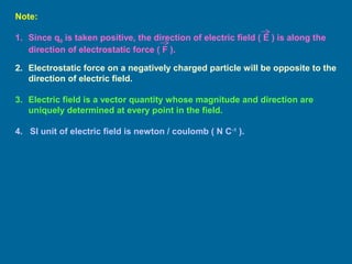 Note:
1. Since q0 is taken positive, the direction of electric field ( E ) is along the
direction of electrostatic force ( F ).
2. Electrostatic force on a negatively charged particle will be opposite to the
direction of electric field.
3. Electric field is a vector quantity whose magnitude and direction are
uniquely determined at every point in the field.
4. SI unit of electric field is newton / coulomb ( N C-1
).
 
