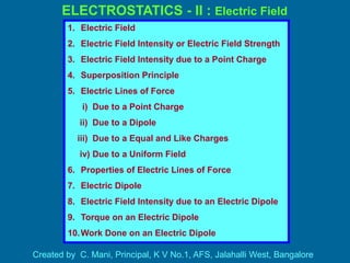 ELECTROSTATICS - II : Electric Field
Created by C. Mani, Principal, K V No.1, AFS, Jalahalli West, Bangalore
1. Electric Field
2. Electric Field Intensity or Electric Field Strength
3. Electric Field Intensity due to a Point Charge
4. Superposition Principle
5. Electric Lines of Force
i) Due to a Point Charge
ii) Due to a Dipole
iii) Due to a Equal and Like Charges
iv) Due to a Uniform Field
6. Properties of Electric Lines of Force
7. Electric Dipole
8. Electric Field Intensity due to an Electric Dipole
9. Torque on an Electric Dipole
10.Work Done on an Electric Dipole
 