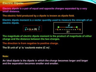 Electric Dipole:
Electric dipole is a pair of equal and opposite charges separated by a very
small distance.
The electric field produced by a dipole is known as dipole field.
Electric dipole moment is a vector quantity used to measure the strength of an
electric dipole.
+ q
- q
2 l
p
p = (q x 2l) l
The magnitude of electric dipole moment is the product of magnitude of either
charge and the distance between the two charges.
The direction is from negative to positive charge.
The SI unit of ‘p’ is ‘coulomb metre (C m)’.
Note:
An ideal dipole is the dipole in which the charge becomes larger and larger
and the separation becomes smaller and smaller.
 