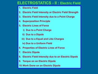 ELECTROSTATICS - II : Electric Field
1. Electric Field
2. Electric Field Intensity or Electric Field Strength
3. Electric Field Intensity due to a Point Charge
4. Superposition Principle
5. Electric Lines of Force
i) Due to a Point Charge
ii) Due to a Dipole
iii) Due to a Equal and Like Charges
iv) Due to a Uniform Field
6. Properties of Electric Lines of Force
7. Electric Dipole
8. Electric Field Intensity due to an Electric Dipole
9. Torque on an Electric Dipole
10.Work Done on an Electric Dipole
 