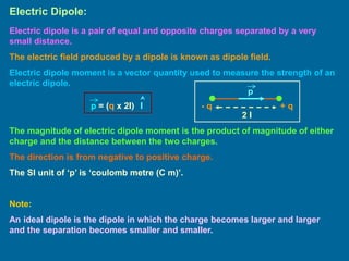 Electric Dipole:
Electric dipole is a pair of equal and opposite charges separated by a very
small distance.
The electric field produced by a dipole is known as dipole field.
Electric dipole moment is a vector quantity used to measure the strength of an
electric dipole.
+ q
- q
2 l
p
p = (q x 2l) l
The magnitude of electric dipole moment is the product of magnitude of either
charge and the distance between the two charges.
The direction is from negative to positive charge.
The SI unit of ‘p’ is ‘coulomb metre (C m)’.
Note:
An ideal dipole is the dipole in which the charge becomes larger and larger
and the separation becomes smaller and smaller.
 