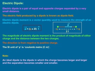 Electric Dipole:
Electric dipole is a pair of equal and opposite charges separated by a very
small distance.
The electric field produced by a dipole is known as dipole field.
Electric dipole moment is a vector quantity used to measure the strength of an
electric dipole.
+ q
- q
2 l
p
p = (q x 2l) l
The magnitude of electric dipole moment is the product of magnitude of either
charge and the distance between the two charges.
The direction is from negative to positive charge.
The SI unit of ‘p’ is ‘coulomb metre (C m)’.
Note:
An ideal dipole is the dipole in which the charge becomes larger and larger
and the separation becomes smaller and smaller.
 