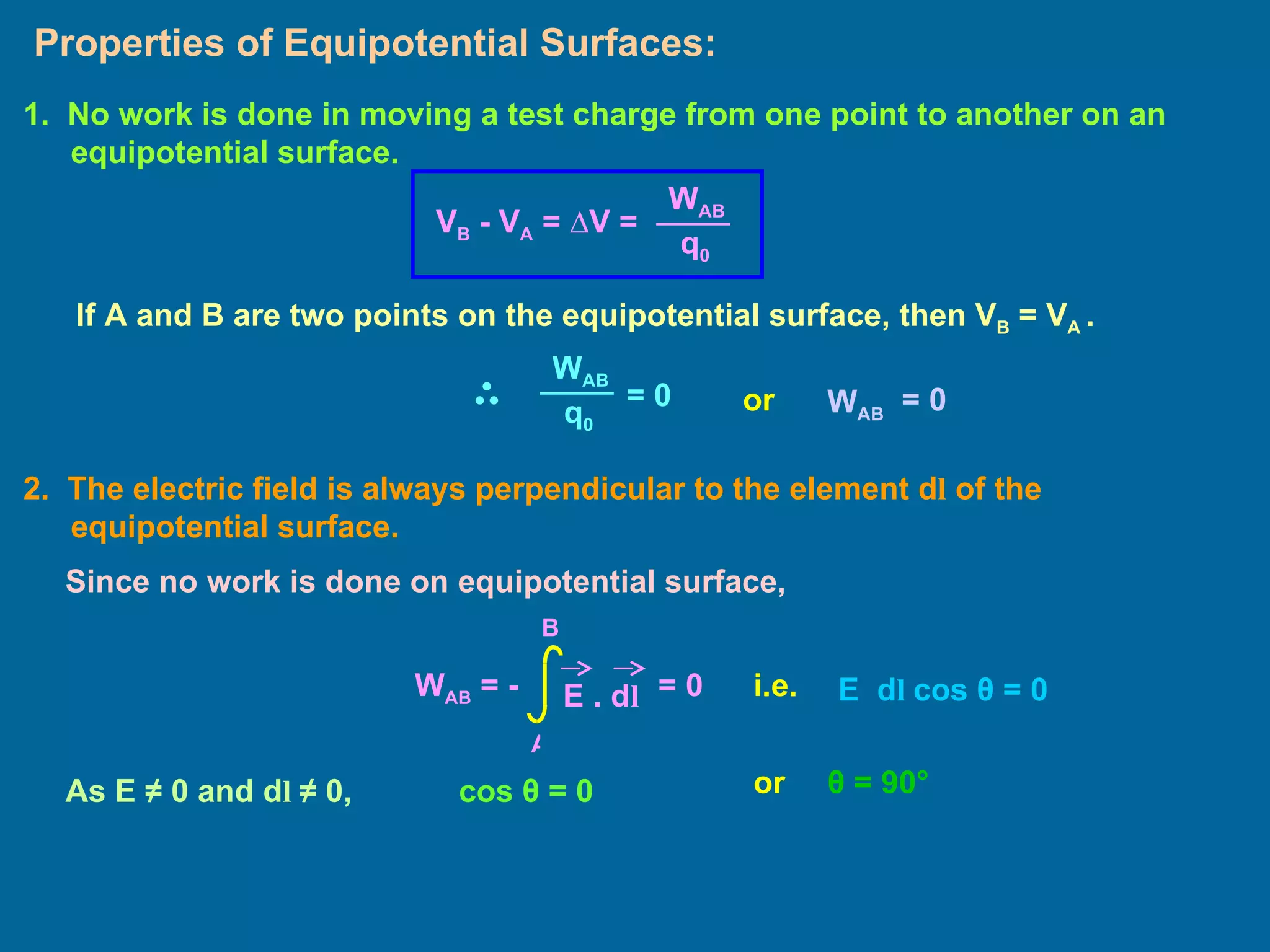 Properties of Equipotential Surfaces: 2.  The electric field is always perpendicular to the element d l  of the equipotential surface. 1.   No work is done in moving a test charge from one point to another on an equipotential surface.  If A and B are two points on the equipotential surface, then V B  = V A  .  or Since no work is done on equipotential surface, i.e. E  d l  cos  θ  = 0 As E  ≠ 0 and d l  ≠ 0,  cos  θ  = 0 or θ  = 90 ° W A B q 0 V B  - V A  =  ∆V = W A B q 0 = 0  W A B = 0  W AB  = -  E . d l A B = 0  