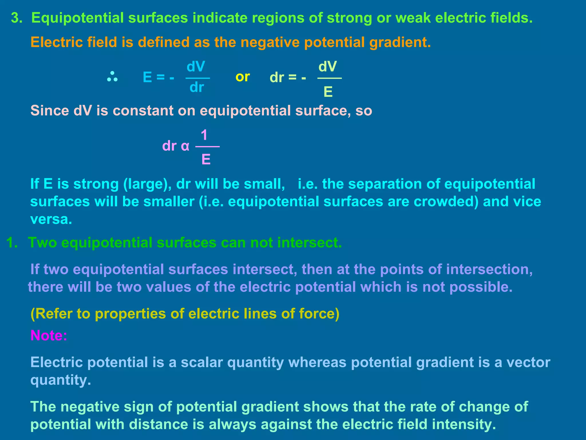 Two equipotential surfaces can not intersect. If two equipotential surfaces intersect, then at the points of intersection, there will be two values of the electric potential which is not possible. (Refer to properties of electric lines of force) 3.  Equipotential surfaces indicate regions of strong or weak electric fields. Electric field is defined as the negative potential gradient. or Since dV is constant on equipotential surface, so If E is strong (large), dr will be small,  i.e. the separation of equipotential surfaces will be smaller (i.e. equipotential surfaces are crowded) and vice versa. Note: Electric potential is a scalar quantity whereas potential gradient is a vector quantity.  The negative sign of potential gradient shows that the rate of change of potential with distance is always against the electric field intensity. dV dr E  = -  dV E dr  = -  E 1 dr   α   