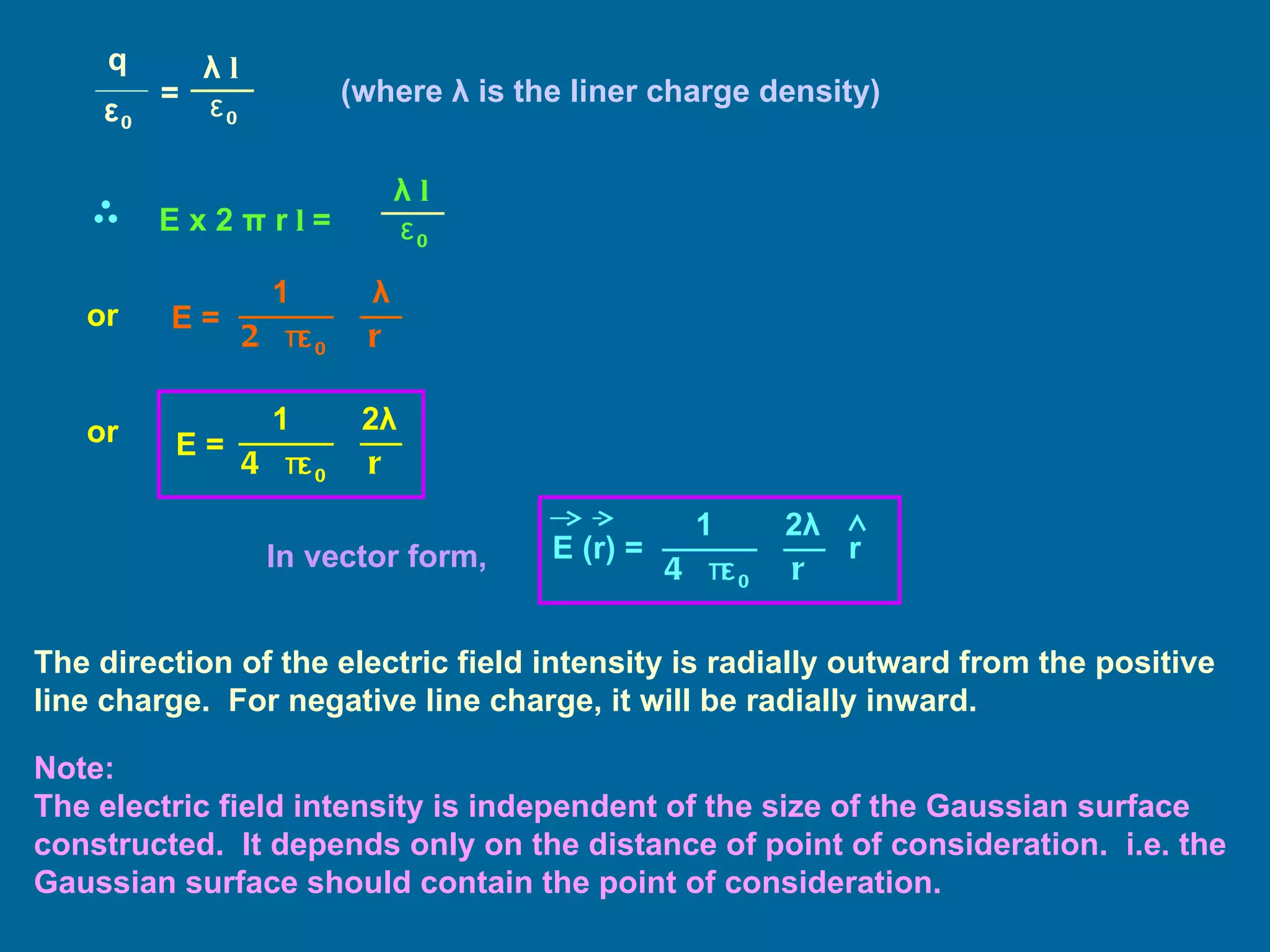 (where  λ  is the liner charge density) or or In vector form, The direction of the electric field intensity is radially outward from the positive line charge.  For negative line charge, it will be radially inward. Note: The electric field intensity is independent of the size of the Gaussian surface constructed.  It depends only on the distance of point of consideration.  i.e. the Gaussian surface should contain the point of consideration. q ε 0 = λ   l   ε 0 E x 2  π  r  l   = λ   l   ε 0 E = 2  πε 0 1 λ r E = 4  πε 0 1 2 λ r E (r) = 4  πε 0 1 2 λ r r 