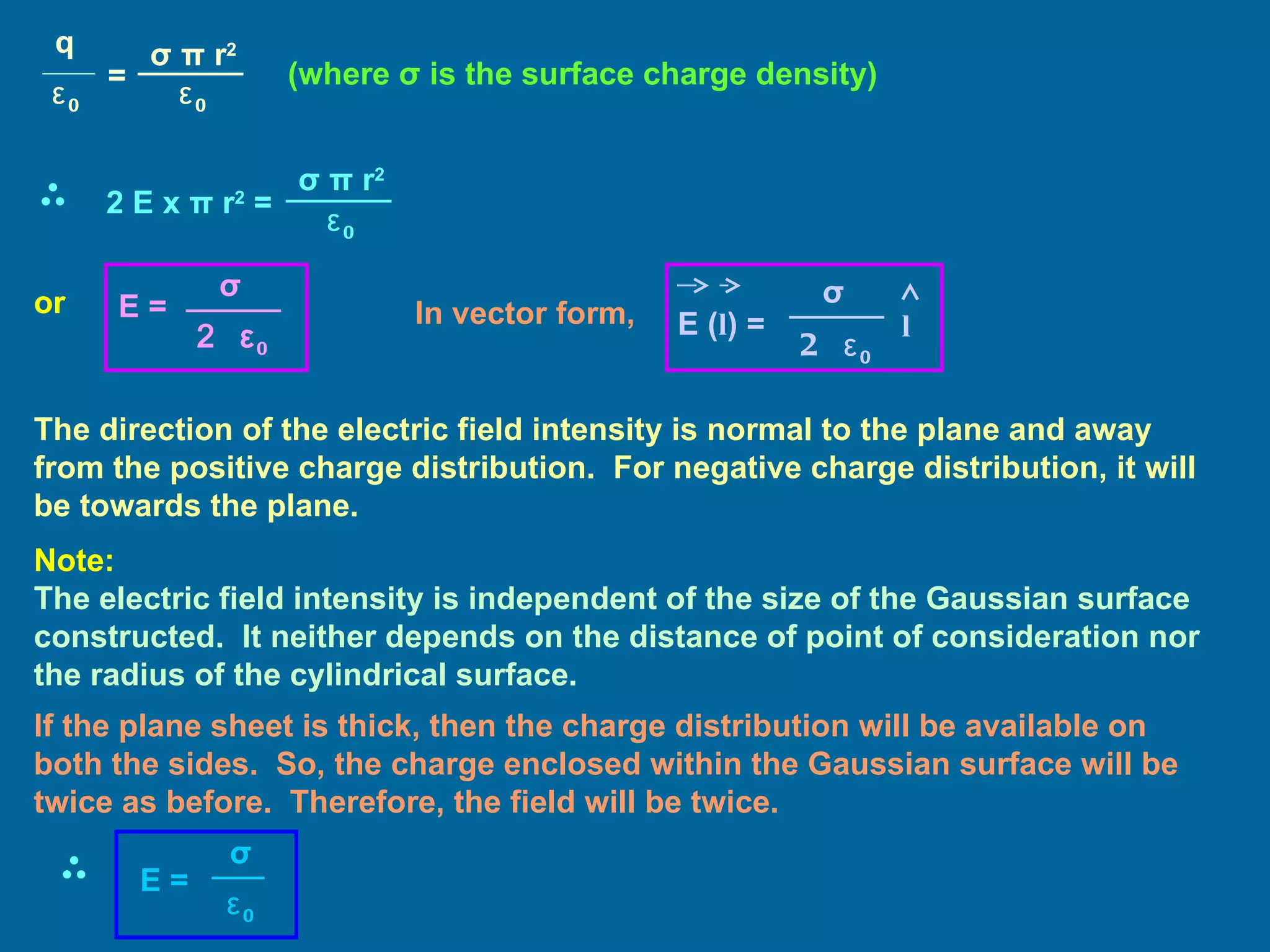 (where  σ  is the surface charge density) or In vector form, The direction of the electric field intensity is normal to the plane and away from the positive charge distribution.  For negative charge distribution, it will be towards the plane. Note: The electric field intensity is independent of the size of the Gaussian surface constructed.  It neither depends on the distance of point of consideration nor the radius of the cylindrical surface. If the plane sheet is thick, then the charge distribution will be available on both the sides.  So, the charge enclosed within the Gaussian surface will be twice as before.  Therefore, the field will be twice. E = 2  ε 0 σ E ( l ) = 2  ε 0 σ l q ε 0 = σ   π  r 2 ε 0 2 E x  π  r 2   = σ   π  r 2 ε 0 E = ε 0 σ 
