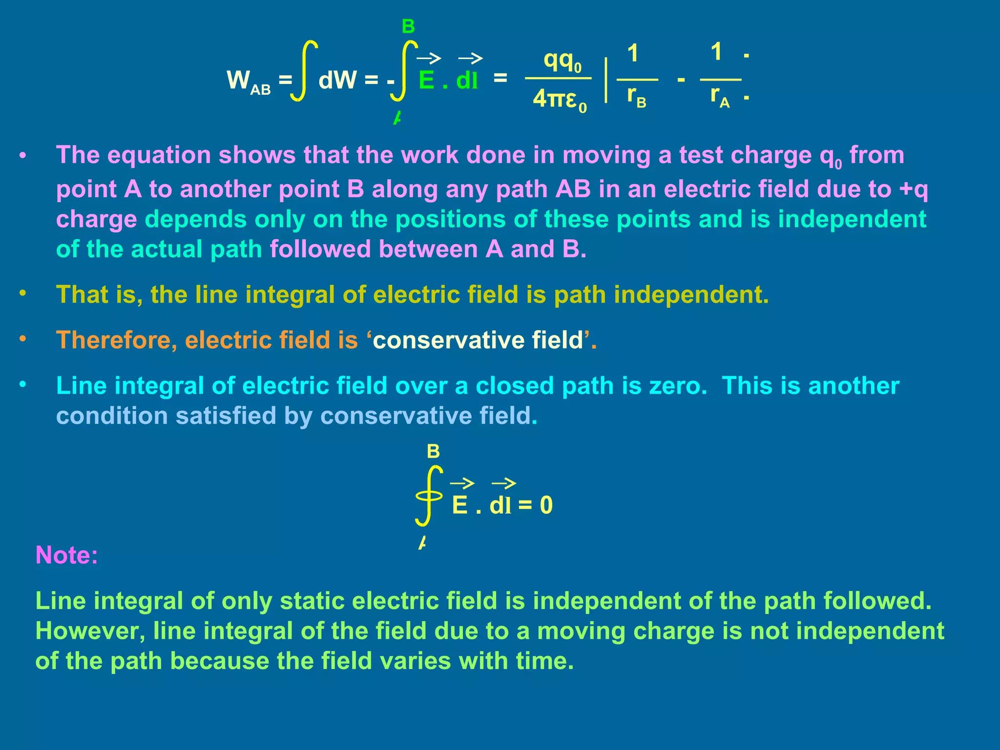 The equation shows that the work done in moving a test charge q 0  from point A to another point B along any path AB in an electric field due to +q charge  depends only on the positions of these points and is independent of the actual path  followed between A and B. That is, the line integral of electric field is path independent. Therefore, electric field is ‘ conservative field ’. Line integral of electric field over a closed path is zero.  This is another  condition satisfied by conservative field . Note:  Line integral of only static electric field is independent of the path followed.  However, line integral of the field due to a moving charge is not independent of the path because the field varies with time. E . d l  = 0 A B = 1 1 qq 0 4 π ε 0 ] [ - r B r A W AB  =  dW = -  E . d l A B 