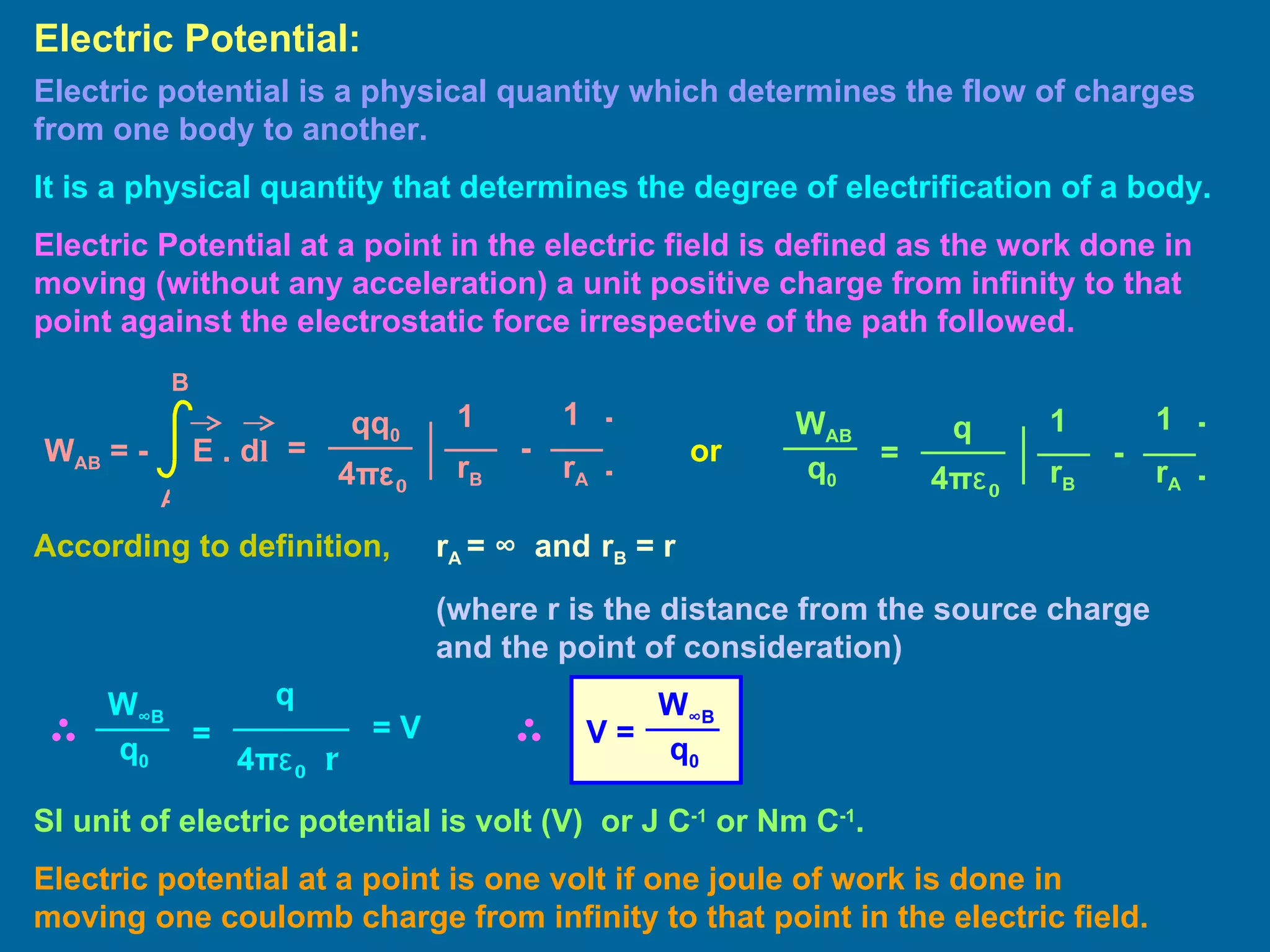 Electric potential is a physical quantity which determines the flow of charges from one body to another. It is a physical quantity that determines the degree of electrification of a body. Electric Potential at a point in the electric field is defined as the work done in moving (without any acceleration) a unit positive charge from infinity to that point against the electrostatic force irrespective of the path followed. Electric Potential: According to definition,  r A  =  ∞  and   r B  = r  (where r is the distance from the source charge  and the point of consideration) SI unit of electric potential is volt (V)  or J C -1  or Nm C -1 . Electric potential at a point is one volt if one joule of work is done in moving one coulomb charge from infinity to that point in the electric field. or = 1 1 qq 0 4 π ε 0 ] [ - r B r A W AB  = -  E . d l A B = 1 1 q 4 π ε 0 ] [ - r B r A W AB q 0 = q 4 π ε 0  r W ∞ B q 0 = V V = W ∞ B q 0 