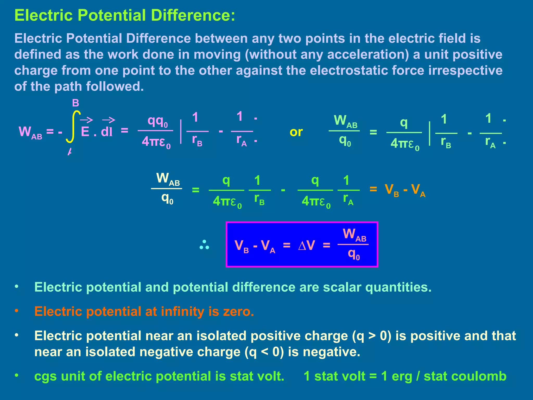 Electric Potential Difference between any two points in the electric field is defined as the work done in moving (without any acceleration) a unit positive charge from one point to the other against the electrostatic force irrespective of the path followed. Electric Potential Difference: Electric potential and potential difference are scalar quantities. Electric potential at infinity is zero. Electric potential near an isolated positive charge (q > 0) is positive and that near an isolated negative charge (q < 0) is negative. cgs unit of electric potential is stat volt.  1 stat volt = 1 erg / stat coulomb or =  V B  - V A   = 1 1 qq 0 4 π ε 0 ] [ - r B r A W AB  = -  E . d l A B = 1 1 q 4 π ε 0 ] [ - r B r A W AB q 0 = 1 1 q 4 π ε 0 - r B r A W AB q 0 q 4 π ε 0 W A B q 0 V B  - V A   =  ∆V  = 