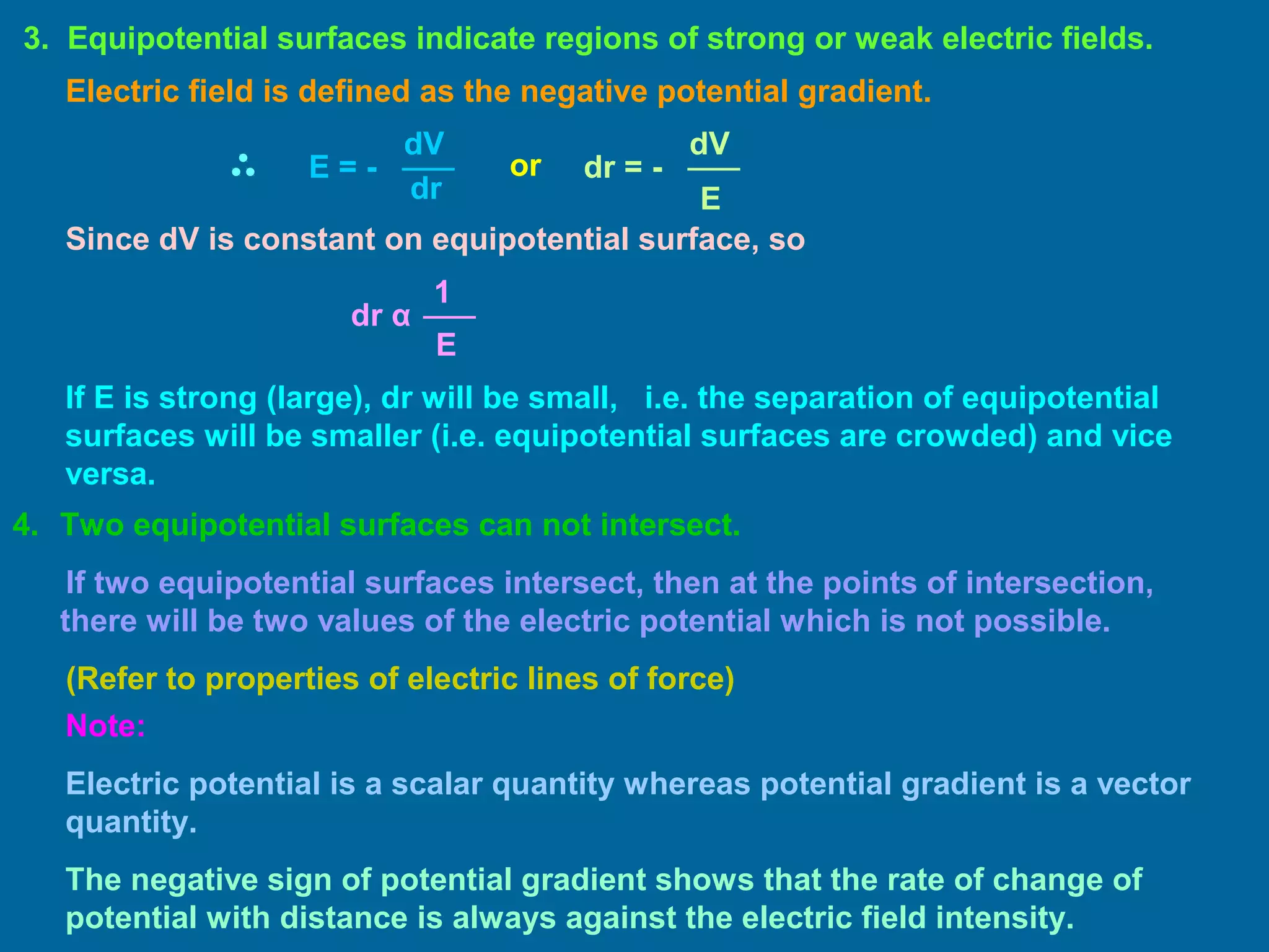 4. Two equipotential surfaces can not intersect.
If two equipotential surfaces intersect, then at the points of intersection,
there will be two values of the electric potential which is not possible.
(Refer to properties of electric lines of force)
3. Equipotential surfaces indicate regions of strong or weak electric fields.
dV
dr
E = -
Electric field is defined as the negative potential gradient.
or
dV
E
dr = -
Since dV is constant on equipotential surface, so
E
1
dr α
If E is strong (large), dr will be small, i.e. the separation of equipotential
surfaces will be smaller (i.e. equipotential surfaces are crowded) and vice
versa.
Note:
Electric potential is a scalar quantity whereas potential gradient is a vector
quantity.
The negative sign of potential gradient shows that the rate of change of
potential with distance is always against the electric field intensity.
 