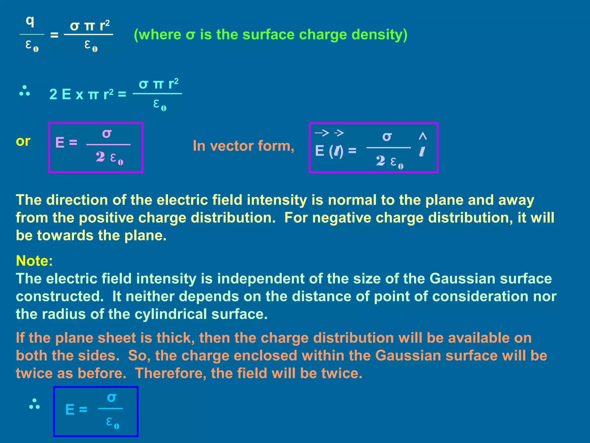 (where σ is the surface charge density)
or E =
2 ε0
σ
In vector form, E (l) =
2 ε0
σ
l
The direction of the electric field intensity is normal to the plane and away
from the positive charge distribution. For negative charge distribution, it will
be towards the plane.
Note:
The electric field intensity is independent of the size of the Gaussian surface
constructed. It neither depends on the distance of point of consideration nor
the radius of the cylindrical surface.
q
ε0
=
σ π r2
ε0
2 E x π r2
=
σ π r2
ε0
If the plane sheet is thick, then the charge distribution will be available on
both the sides. So, the charge enclosed within the Gaussian surface will be
twice as before. Therefore, the field will be twice.
E =
ε0
σ
 