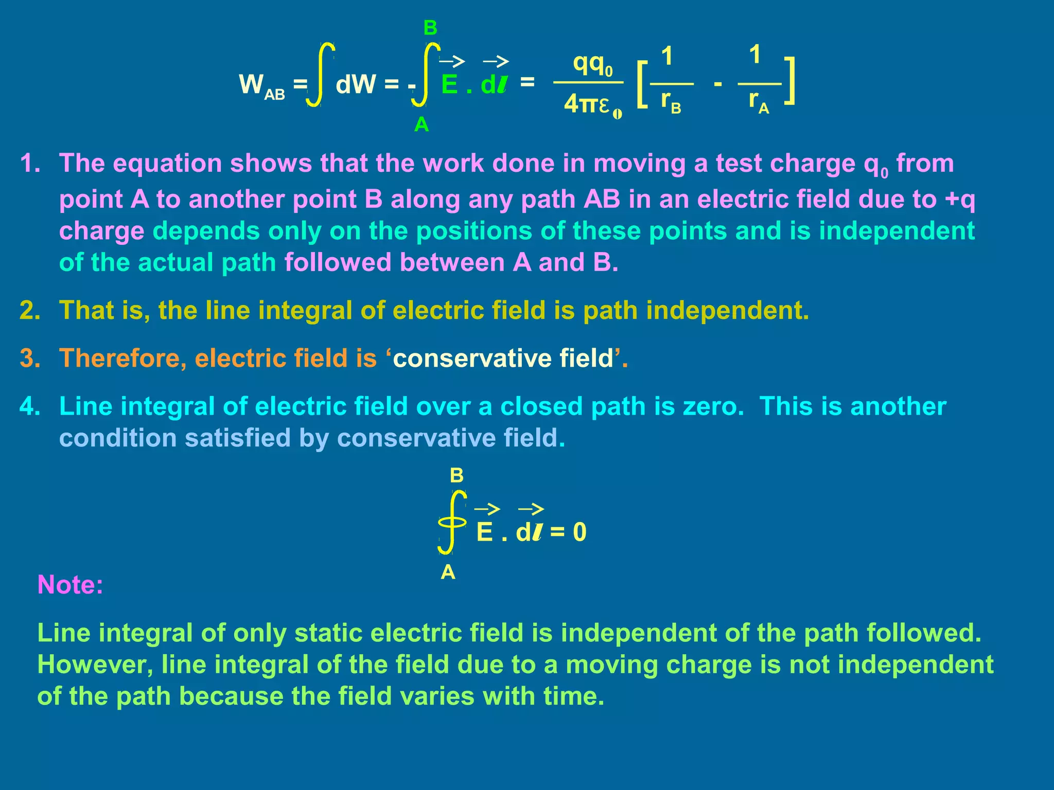 1. The equation shows that the work done in moving a test charge q0 from
point A to another point B along any path AB in an electric field due to +q
charge depends only on the positions of these points and is independent
of the actual path followed between A and B.
2. That is, the line integral of electric field is path independent.
3. Therefore, electric field is ‘conservative field’.
4. Line integral of electric field over a closed path is zero. This is another
condition satisfied by conservative field.
Note:
Line integral of only static electric field is independent of the path followed.
However, line integral of the field due to a moving charge is not independent
of the path because the field varies with time.
E . dl = 0
A
B
=
11qq0
4πε0
][ -
rB rA
WAB = dW = - E . dl
A
B
 