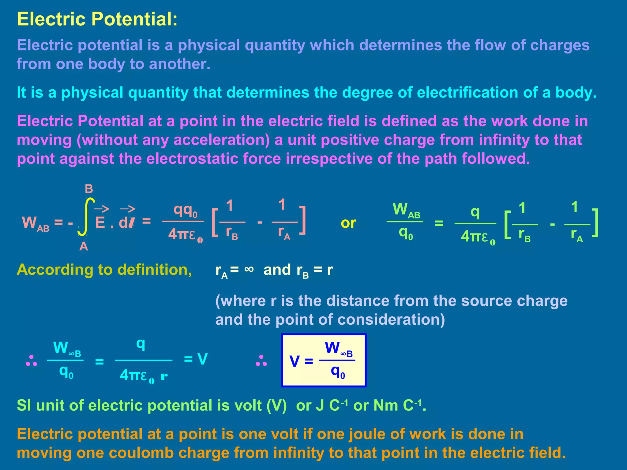Electric potential is a physical quantity which determines the flow of charges
from one body to another.
It is a physical quantity that determines the degree of electrification of a body.
Electric Potential at a point in the electric field is defined as the work done in
moving (without any acceleration) a unit positive charge from infinity to that
point against the electrostatic force irrespective of the path followed.
Electric Potential:
=
11qq0
4πε0
][ -
rB rA
WAB = - E . dl
A
B
=
11q
4πε0
][ -
rB rA
WAB
q0
According to definition, rA = ∞ and rB = r
(where r is the distance from the source charge
and the point of consideration)
=
q
4πε0 r
W∞B
q0
= V V =
W∞B
q0
SI unit of electric potential is volt (V) or J C-1
or Nm C-1
.
Electric potential at a point is one volt if one joule of work is done in
moving one coulomb charge from infinity to that point in the electric field.
or
 
