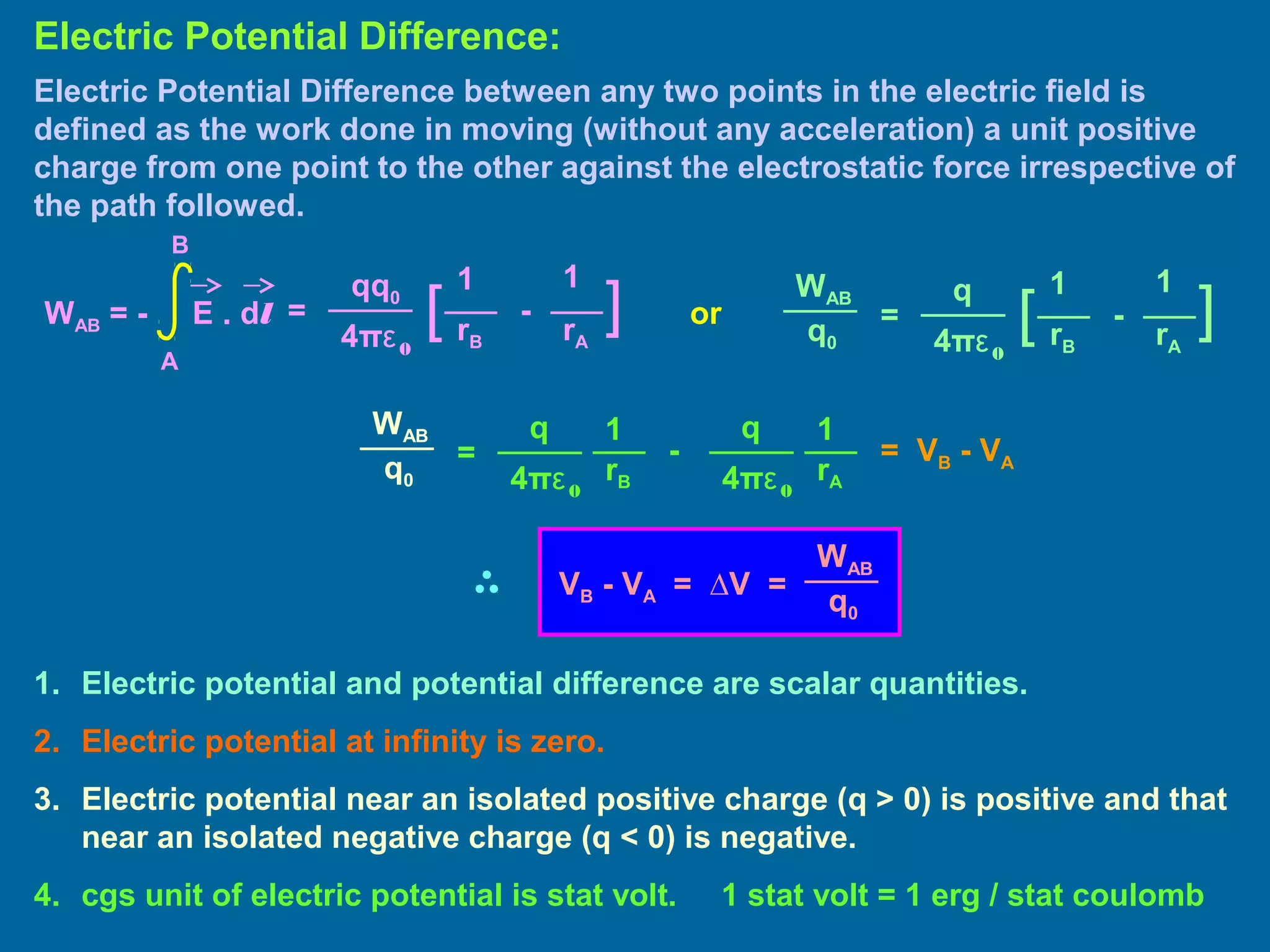 Electric Potential Difference between any two points in the electric field is
defined as the work done in moving (without any acceleration) a unit positive
charge from one point to the other against the electrostatic force irrespective of
the path followed.
Electric Potential Difference:
=
11qq0
4πε0
][ -
rB rA
WAB = - E . dl
A
B
=
11q
4πε0
][ -
rB rA
WAB
q0
1. Electric potential and potential difference are scalar quantities.
2. Electric potential at infinity is zero.
3. Electric potential near an isolated positive charge (q > 0) is positive and that
near an isolated negative charge (q < 0) is negative.
4. cgs unit of electric potential is stat volt. 1 stat volt = 1 erg / stat coulomb
or
=
11q
4πε0
-
rB rA
WAB
q0
q
4πε0
= VB - VA
WAB
q0
VB - VA = ∆V =
 