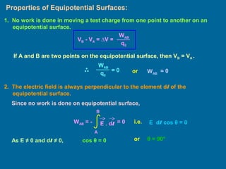 Properties of Equipotential Surfaces:
2. The electric field is always perpendicular to the element dl of the
equipotential surface.
1. No work is done in moving a test charge from one point to another on an
equipotential surface.
WAB
q0
VB - VA = ∆V =
If A and B are two points on the equipotential surface, then VB = VA .
WAB
q0
= 0 or WAB
= 0
WAB = - E . dl
A
B
= 0
Since no work is done on equipotential surface,
i.e. E dl cos θ = 0
As E ≠ 0 and dl ≠ 0, cos θ = 0 or θ = 90°
 