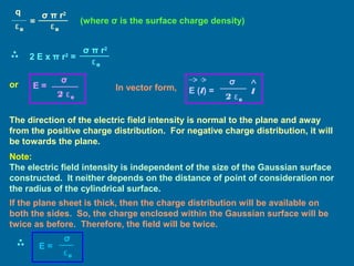 (where σ is the surface charge density)
or E =
2 ε0
σ
In vector form, E (l) =
2 ε0
σ
l
The direction of the electric field intensity is normal to the plane and away
from the positive charge distribution. For negative charge distribution, it will
be towards the plane.
Note:
The electric field intensity is independent of the size of the Gaussian surface
constructed. It neither depends on the distance of point of consideration nor
the radius of the cylindrical surface.
q
ε0
=
σ π r2
ε0
2 E x π r2
=
σ π r2
ε0
If the plane sheet is thick, then the charge distribution will be available on
both the sides. So, the charge enclosed within the Gaussian surface will be
twice as before. Therefore, the field will be twice.
E =
ε0
σ
 