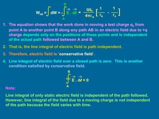 1. The equation shows that the work done in moving a test charge q0 from
point A to another point B along any path AB in an electric field due to +q
charge depends only on the positions of these points and is independent
of the actual path followed between A and B.
2. That is, the line integral of electric field is path independent.
3. Therefore, electric field is ‘conservative field’.
4. Line integral of electric field over a closed path is zero. This is another
condition satisfied by conservative field.
Note:
Line integral of only static electric field is independent of the path followed.
However, line integral of the field due to a moving charge is not independent
of the path because the field varies with time.
E . dl = 0
A
B
=
11qq0
4πε0
][ -
rB rA
WAB = dW = - E . dl
A
B
 