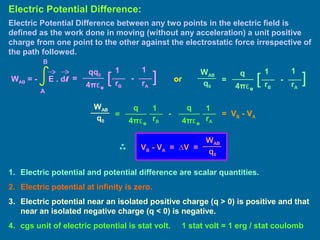 Electric Potential Difference between any two points in the electric field is
defined as the work done in moving (without any acceleration) a unit positive
charge from one point to the other against the electrostatic force irrespective of
the path followed.
Electric Potential Difference:
=
11qq0
4πε0
][ -
rB rA
WAB = - E . dl
A
B
=
11q
4πε0
][ -
rB rA
WAB
q0
1. Electric potential and potential difference are scalar quantities.
2. Electric potential at infinity is zero.
3. Electric potential near an isolated positive charge (q > 0) is positive and that
near an isolated negative charge (q < 0) is negative.
4. cgs unit of electric potential is stat volt. 1 stat volt = 1 erg / stat coulomb
or
=
11q
4πε0
-
rB rA
WAB
q0
q
4πε0
= VB - VA
WAB
q0
VB - VA = ∆V =
 