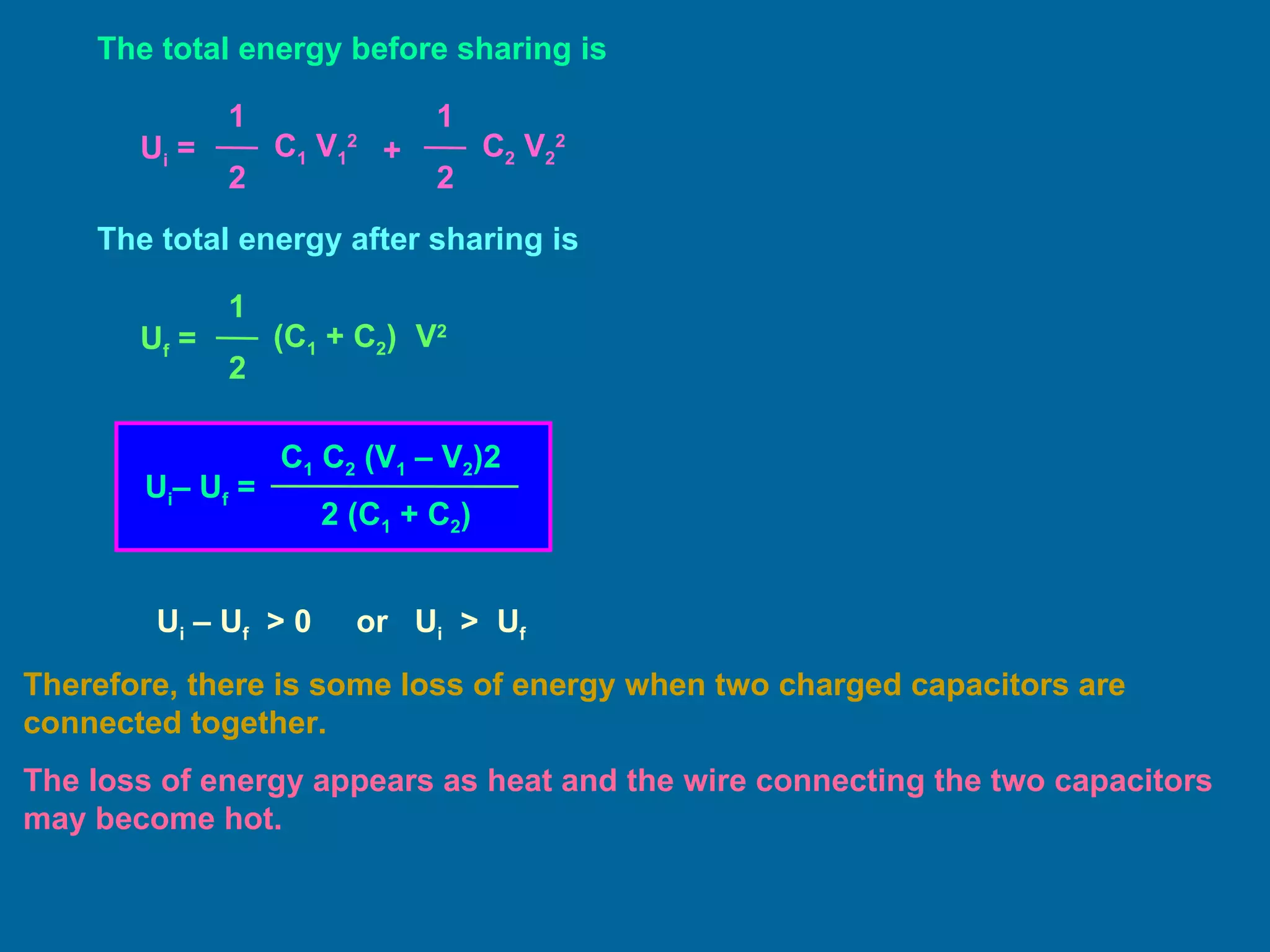 The total energy before sharing is The total energy after sharing is U i  – U f   > 0  or  U i   >  U f Therefore, there is some loss of energy when two charged capacitors are connected together.  The loss of energy appears as heat and the wire connecting the two capacitors may become hot. U i  =  1 2 C 1  V 1 2 1 2 C 2  V 2 2 + U f  =  1 2 (C 1  + C 2 )  V 2 U i – U f  =  C 1  C 2  (V 1  – V 2 )2 2 (C 1  + C 2 ) 