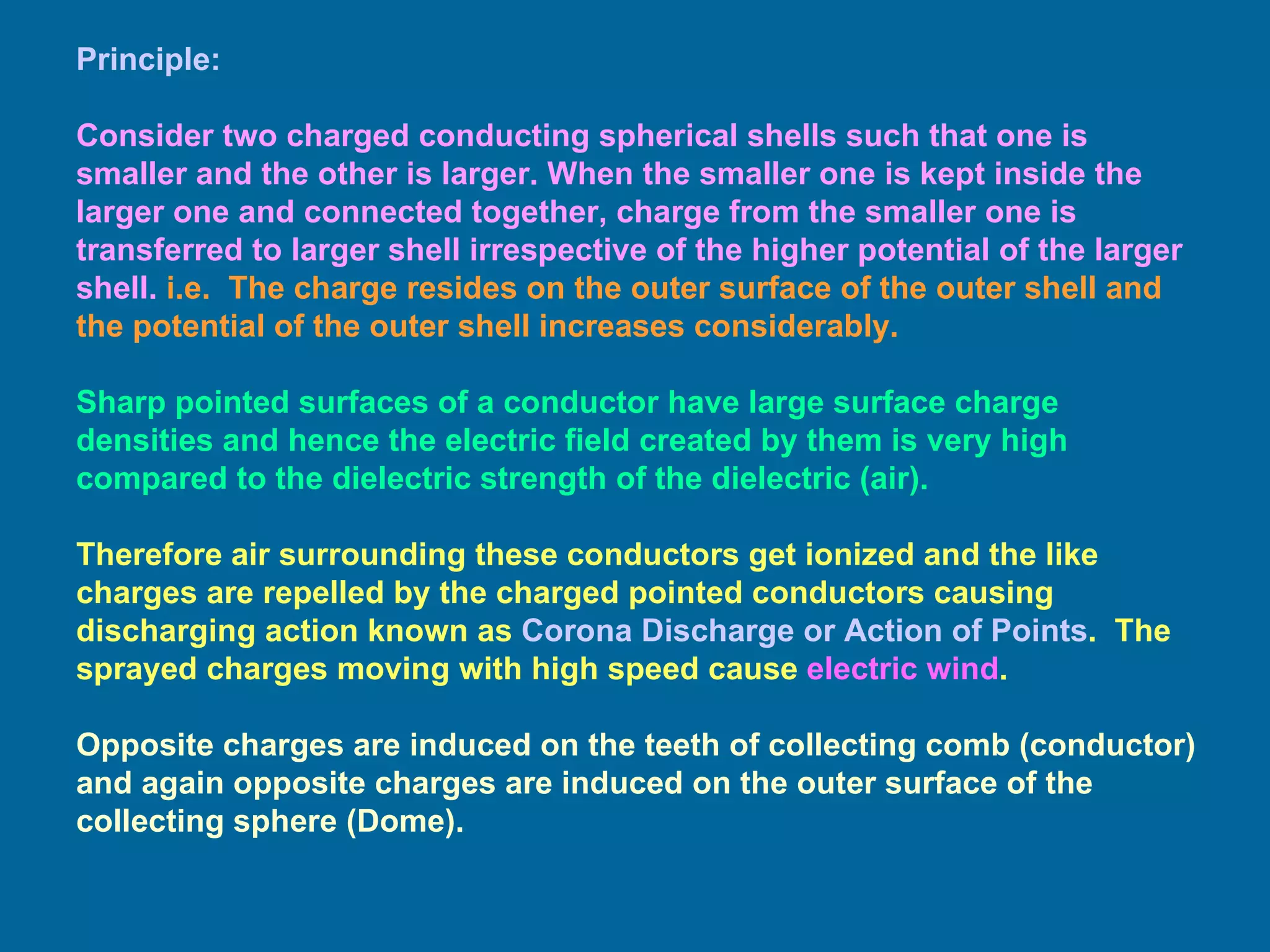 Principle: Consider two charged conducting spherical shells such that one is smaller and the other is larger. When the smaller one is kept inside the larger one and connected together, charge from the smaller one is transferred to larger shell irrespective of the higher potential of the larger shell.   i.e.  The charge resides on the outer surface of the outer shell and the potential of the outer shell increases considerably. Sharp pointed surfaces of a conductor have large surface charge densities and hence the electric field created by them is very high compared to the dielectric strength of the dielectric (air).  Therefore air surrounding these conductors get ionized and the like charges are repelled by the charged pointed conductors causing discharging action known as  Corona Discharge or Action of Points .  The sprayed charges moving with high speed cause  electric wind . Opposite charges are induced on the teeth of collecting comb (conductor) and again opposite charges are induced on the outer surface of the collecting sphere (Dome). 