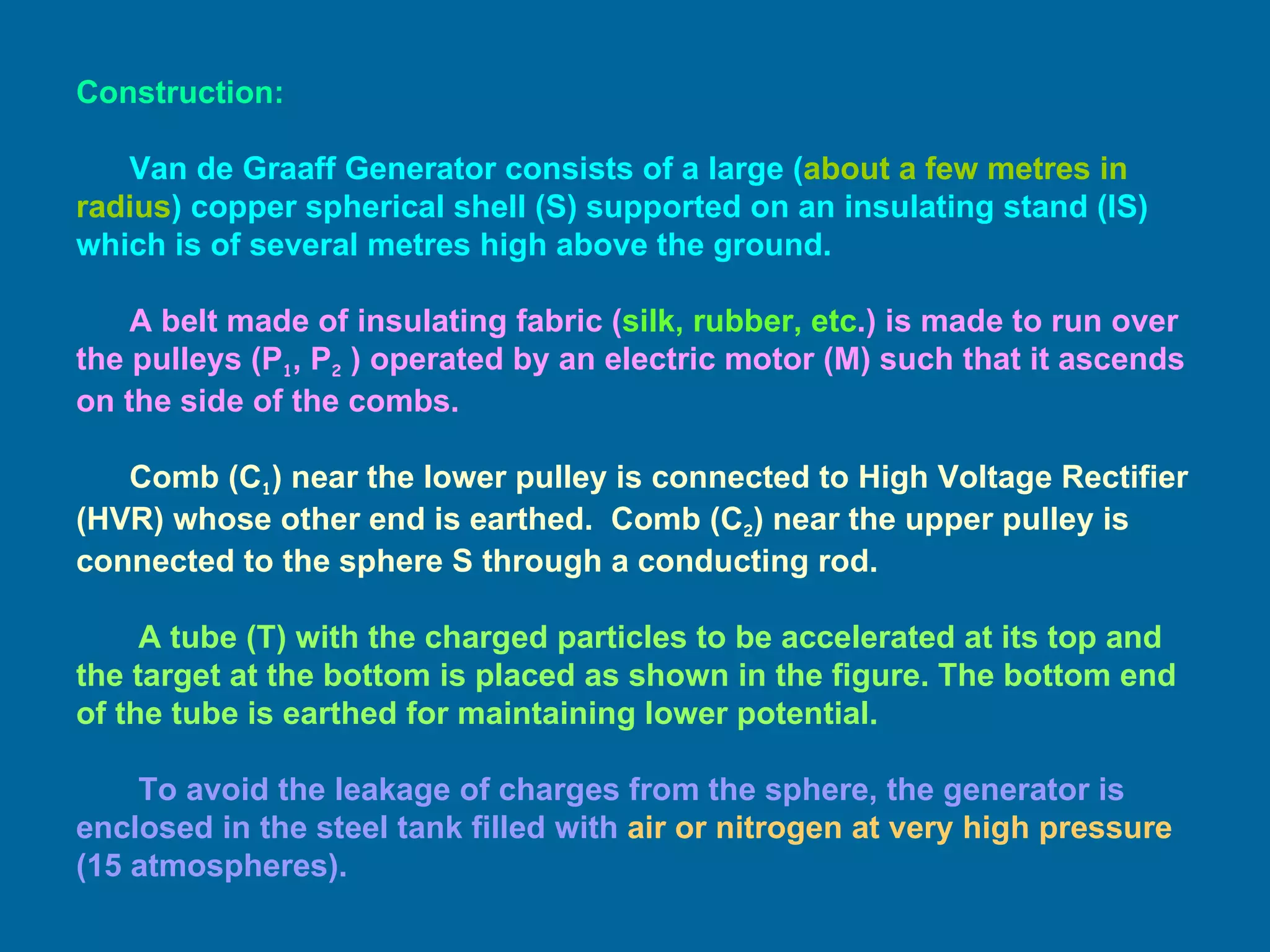 Construction: Van de Graaff Generator consists of a large ( about a few metres in radius ) copper spherical shell (S) supported on an insulating stand (IS) which is of several metres high above the ground. A belt made of insulating fabric ( silk, rubber, etc .) is made to run over the pulleys (P 1 , P 2  ) operated by an electric motor (M) such that it ascends on the side of the combs.   Comb (C 1 ) near the lower pulley is connected to High Voltage Rectifier (HVR) whose other end is earthed.  Comb (C 2 ) near the upper pulley is connected to the sphere S through a conducting rod. A tube (T) with the charged particles to be accelerated at its top and the target at the bottom is placed as shown in the figure. The bottom end of the tube is earthed for maintaining lower potential. To avoid the leakage of charges from the sphere, the generator is enclosed in the steel tank filled with  air or nitrogen at very high pressure  (15 atmospheres).   