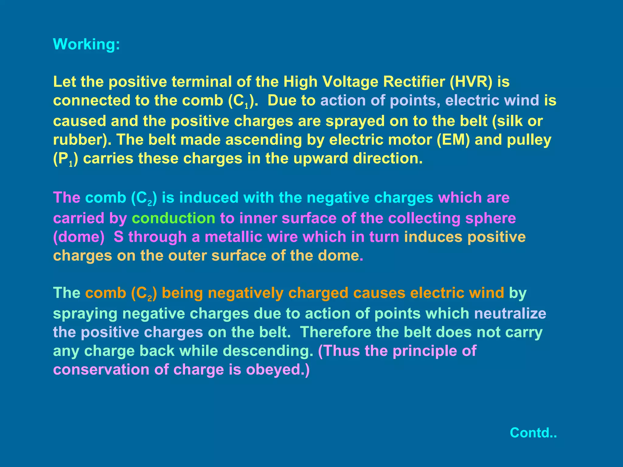 Working: Let the positive terminal of the High Voltage Rectifier (HVR) is connected to the comb (C 1 ).  Due to  action of points, electric wind  is caused and the positive charges are sprayed on to the belt (silk or rubber). The belt made ascending by electric motor (EM) and pulley (P 1 ) carries these charges in the upward direction. The  comb (C 2 ) is induced with the negative charges  which are carried by  conduction  to inner surface of the collecting sphere (dome)  S through a metallic wire which in turn  induces positive charges on the outer surface of the dome .   The  comb (C 2 ) being negatively charged causes electric wind  by spraying negative charges due to action of points which  neutralize the positive charges  on the belt.  Therefore the belt does not carry any charge back while descending.  (Thus the principle of conservation of charge is obeyed.) Contd.. 