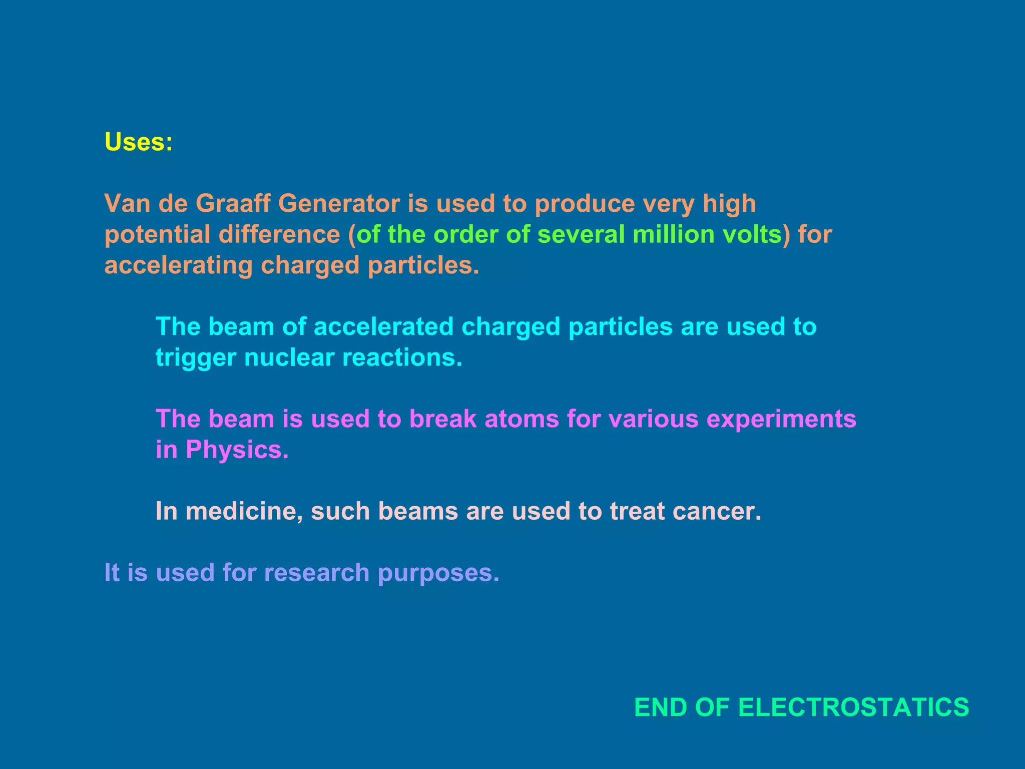 Uses: Van de Graaff Generator is used to produce very high potential difference ( of the order of several million volts ) for accelerating charged particles. The beam of accelerated charged particles are used to trigger nuclear reactions. The beam is used to break atoms for various experiments in Physics. In medicine, such beams are used to treat cancer. It is used for research purposes. END OF ELECTROSTATICS 