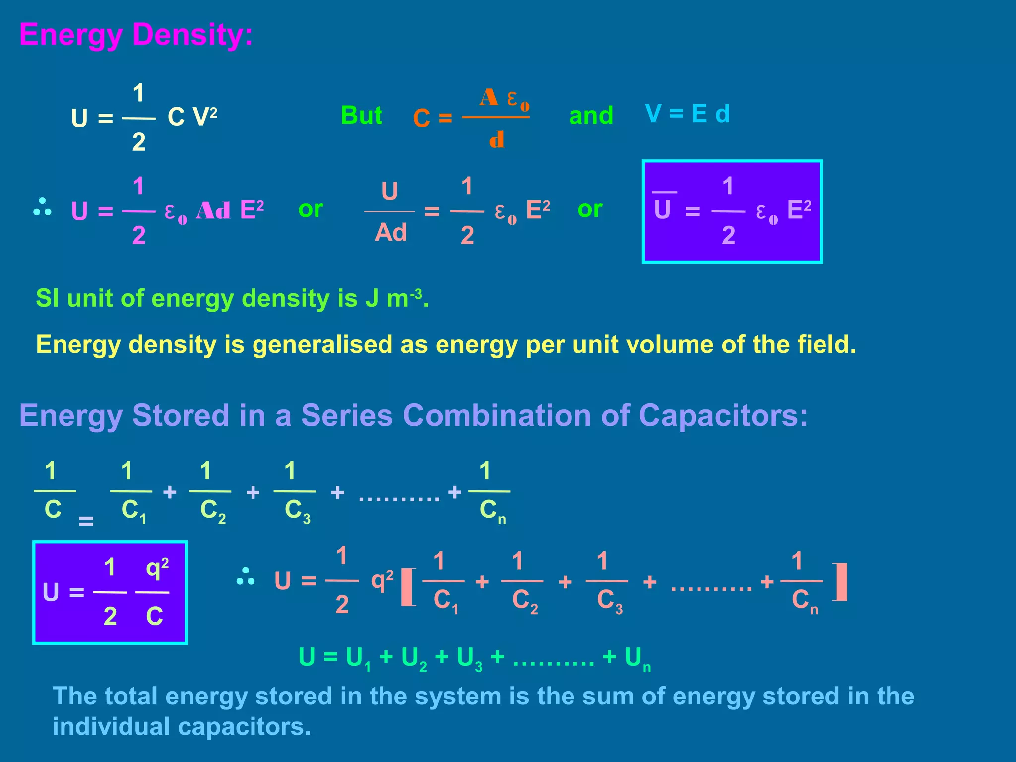 Energy Density:
U =
1
2
C V2
d
C =
A ε0
V = E dand
U =
1
2
ε0 Ad E2
1
2
ε0 E2
=
U
Ad
1
2
ε0 E2
=U
But
or or
SI unit of energy density is J m-3
.
Energy density is generalised as energy per unit volume of the field.
Energy Stored in a Series Combination of Capacitors:
1
= C1
+
C2
1
+
C3
11
C
+
Cn
1
………. +
U =
q2
C
1
2
U =
1
2
q2
1
[ C1
+
C2
1
+
C3
1
+
Cn
1
………. + ]
U = U1 + U2 + U3 + ………. + Un
The total energy stored in the system is the sum of energy stored in the
individual capacitors.
 