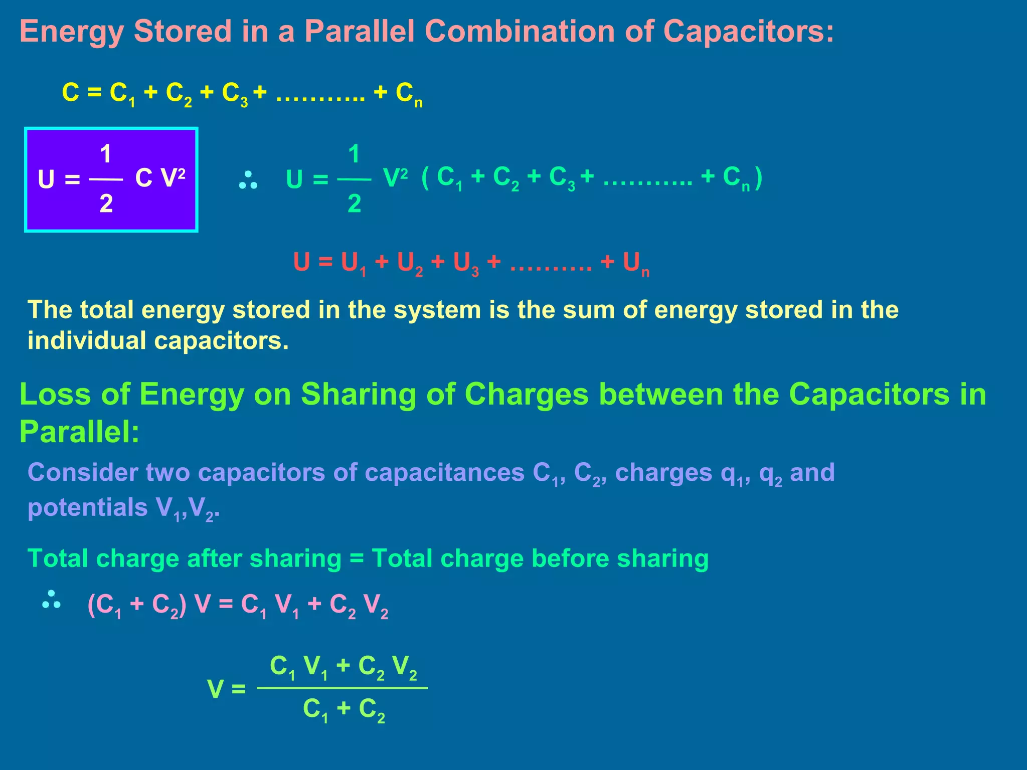 Energy Stored in a Parallel Combination of Capacitors:
U = U1 + U2 + U3 + ………. + Un
The total energy stored in the system is the sum of energy stored in the
individual capacitors.
C = C1 + C2 + C3 + ……….. + Cn
U =
1
2
C V2
U =
1
2
V2 ( C1 + C2 + C3 + ……….. + Cn )
Loss of Energy on Sharing of Charges between the Capacitors in
Parallel:
Consider two capacitors of capacitances C1, C2, charges q1, q2 and
potentials V1,V2.
Total charge after sharing = Total charge before sharing
(C1 + C2) V = C1 V1 + C2 V2
V =
C1 V1 + C2 V2
C1 + C2
 