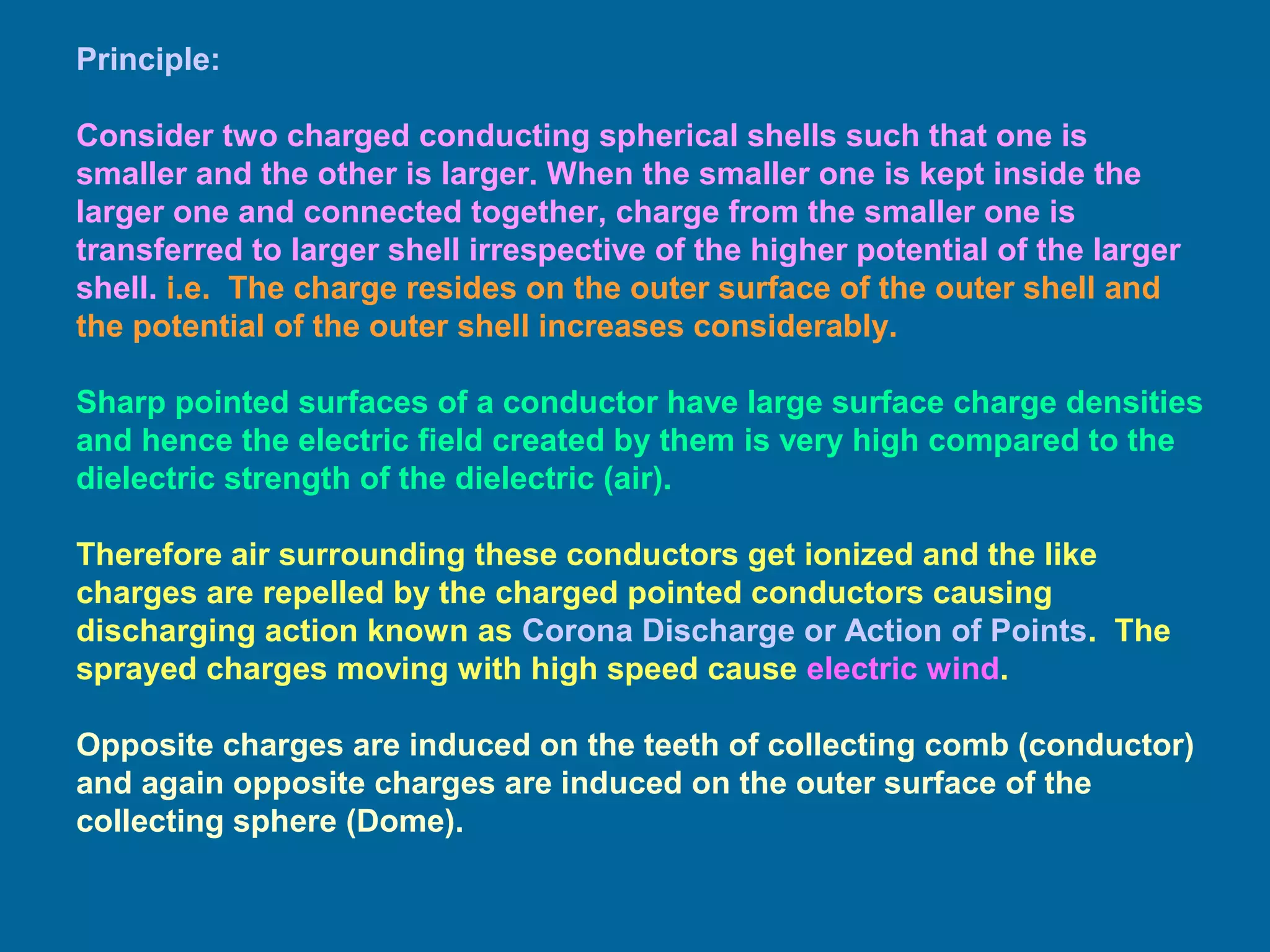 Principle:
Consider two charged conducting spherical shells such that one is
smaller and the other is larger. When the smaller one is kept inside the
larger one and connected together, charge from the smaller one is
transferred to larger shell irrespective of the higher potential of the larger
shell. i.e. The charge resides on the outer surface of the outer shell and
the potential of the outer shell increases considerably.
Sharp pointed surfaces of a conductor have large surface charge densities
and hence the electric field created by them is very high compared to the
dielectric strength of the dielectric (air).
Therefore air surrounding these conductors get ionized and the like
charges are repelled by the charged pointed conductors causing
discharging action known as Corona Discharge or Action of Points. The
sprayed charges moving with high speed cause electric wind.
Opposite charges are induced on the teeth of collecting comb (conductor)
and again opposite charges are induced on the outer surface of the
collecting sphere (Dome).
 