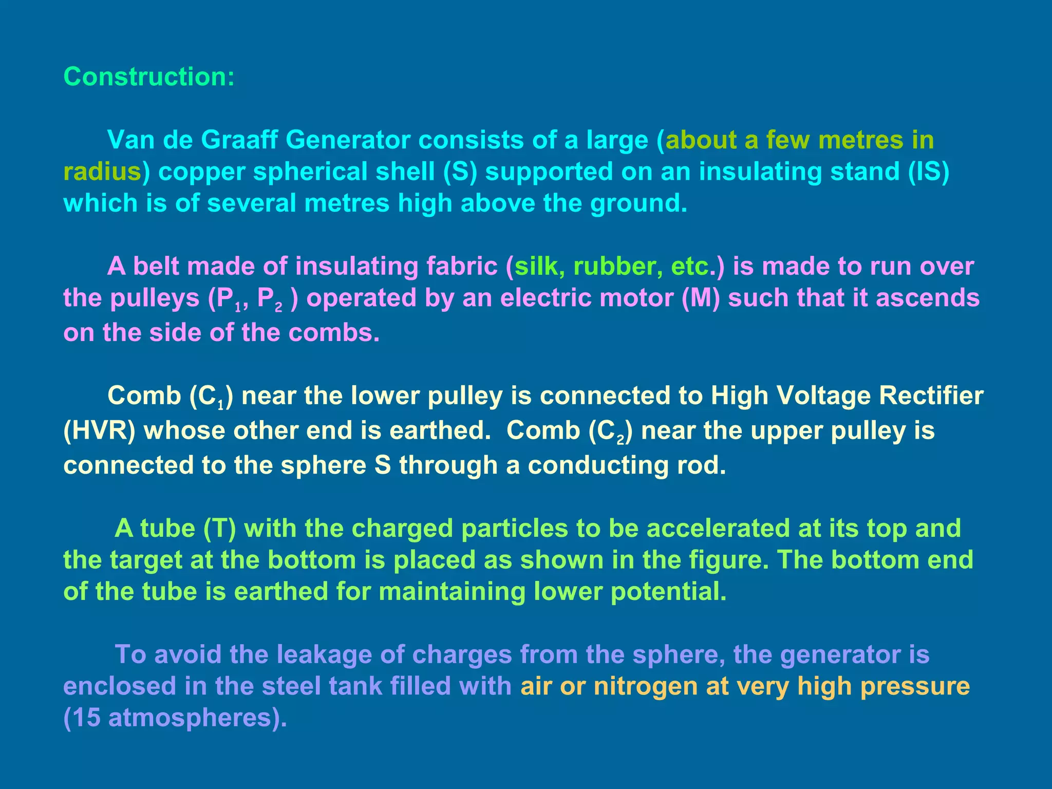 Construction:
Van de Graaff Generator consists of a large (about a few metres in
radius) copper spherical shell (S) supported on an insulating stand (IS)
which is of several metres high above the ground.
A belt made of insulating fabric (silk, rubber, etc.) is made to run over
the pulleys (P1, P2 ) operated by an electric motor (M) such that it ascends
on the side of the combs.
Comb (C1) near the lower pulley is connected to High Voltage Rectifier
(HVR) whose other end is earthed. Comb (C2) near the upper pulley is
connected to the sphere S through a conducting rod.
A tube (T) with the charged particles to be accelerated at its top and
the target at the bottom is placed as shown in the figure. The bottom end
of the tube is earthed for maintaining lower potential.
To avoid the leakage of charges from the sphere, the generator is
enclosed in the steel tank filled with air or nitrogen at very high pressure
(15 atmospheres).
 