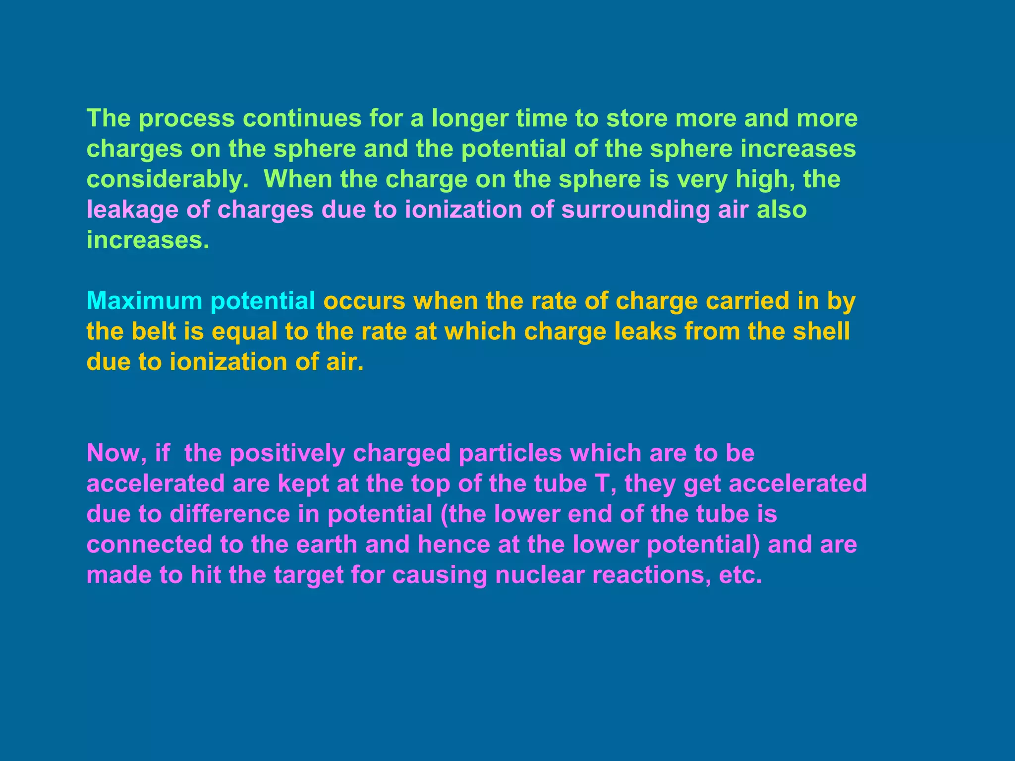 The process continues for a longer time to store more and more
charges on the sphere and the potential of the sphere increases
considerably. When the charge on the sphere is very high, the
leakage of charges due to ionization of surrounding air also
increases.
Maximum potential occurs when the rate of charge carried in by
the belt is equal to the rate at which charge leaks from the shell
due to ionization of air.
Now, if the positively charged particles which are to be
accelerated are kept at the top of the tube T, they get accelerated
due to difference in potential (the lower end of the tube is
connected to the earth and hence at the lower potential) and are
made to hit the target for causing nuclear reactions, etc.
 