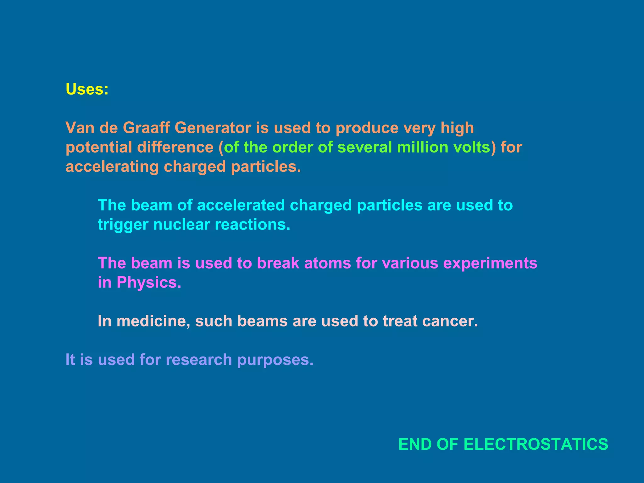Uses:
Van de Graaff Generator is used to produce very high
potential difference (of the order of several million volts) for
accelerating charged particles.
The beam of accelerated charged particles are used to
trigger nuclear reactions.
The beam is used to break atoms for various experiments
in Physics.
In medicine, such beams are used to treat cancer.
It is used for research purposes.
END OF ELECTROSTATICS
 