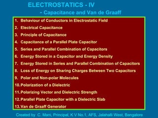 ELECTROSTATICS - IV
- Capacitance and Van de Graaff
Generator1. Behaviour of Conductors in Electrostatic Field
2. Electrical Capacitance
3. Principle of Capacitance
4. Capacitance of a Parallel Plate Capacitor
5. Series and Parallel Combination of Capacitors
6. Energy Stored in a Capacitor and Energy Density
7. Energy Stored in Series and Parallel Combination of Capacitors
8. Loss of Energy on Sharing Charges Between Two Capacitors
9. Polar and Non-polar Molecules
10.Polarization of a Dielectric
11.Polarizing Vector and Dielectric Strength
12.Parallel Plate Capacitor with a Dielectric Slab
13.Van de Graaff Generator
Created by C. Mani, Principal, K V No.1, AFS, Jalahalli West, Bangalore
 